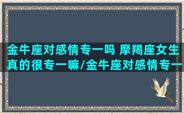 金牛座对感情专一吗 摩羯座女生真的很专一嘛/金牛座对感情专一吗 摩羯座女生真的很专一嘛-我的网站